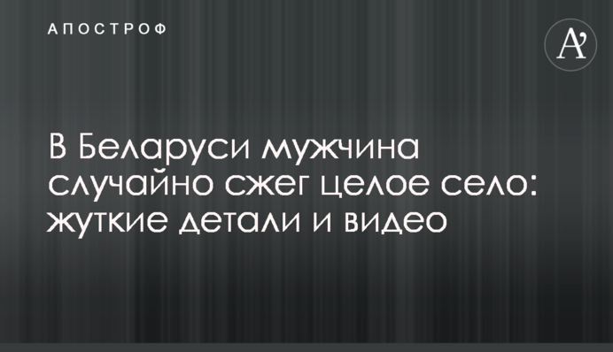В Беларуси мужчина случайно сжег целое село: жуткие детали и видео
