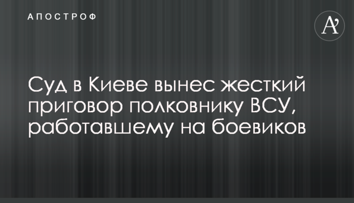 Суд в Киеве вынес жесткий приговор полковнику ВСУ, работавшему на боевиков