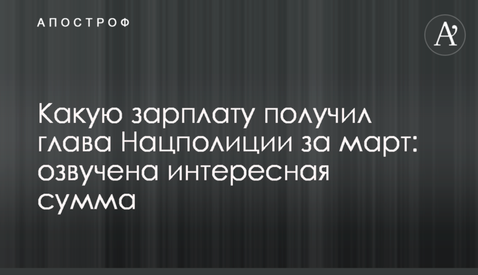 Какую зарплату получил глава Нацполиции за март: озвучена интересная сумма