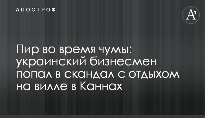 Пир во время чумы: украинский бизнесмен попал в скандал с отдыхом на вилле в Каннах