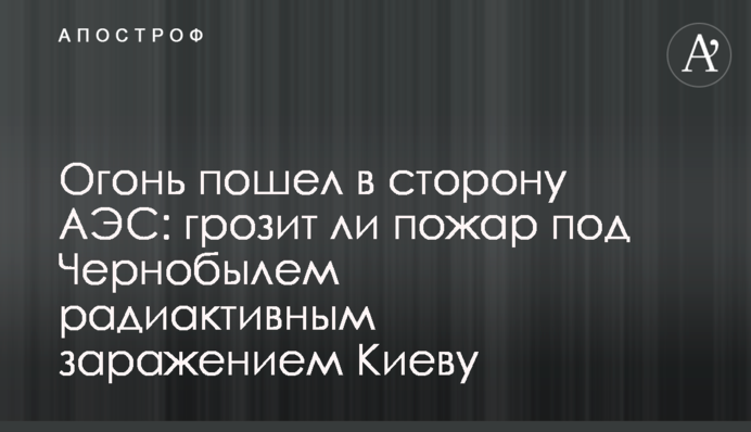 Вогонь пішов у бік АЕС: чи загрожує пожежа під Чорнобилем радіактивним зараженням Києву