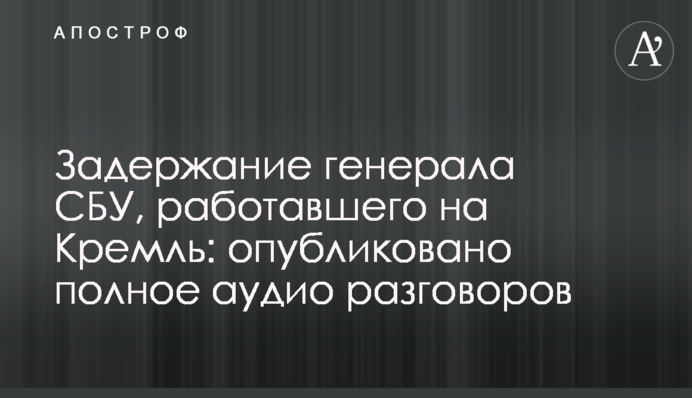 Задержание генерала СБУ, работавшего на Кремль: опубликовано полное аудио разговоров