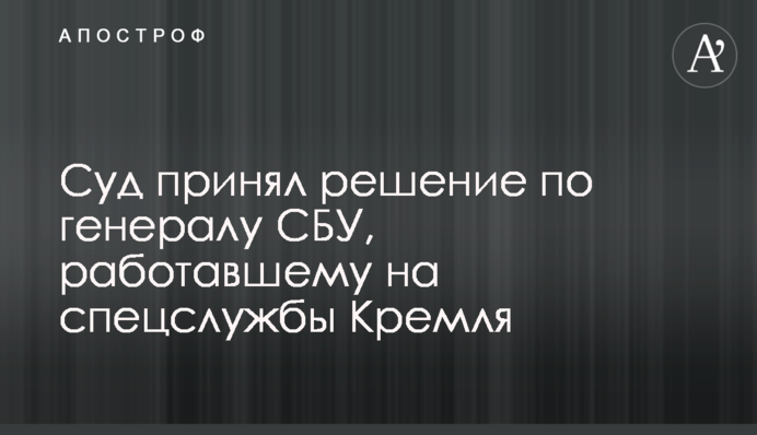 Суд принял решение по генералу СБУ, работавшему на спецслужбы Кремля