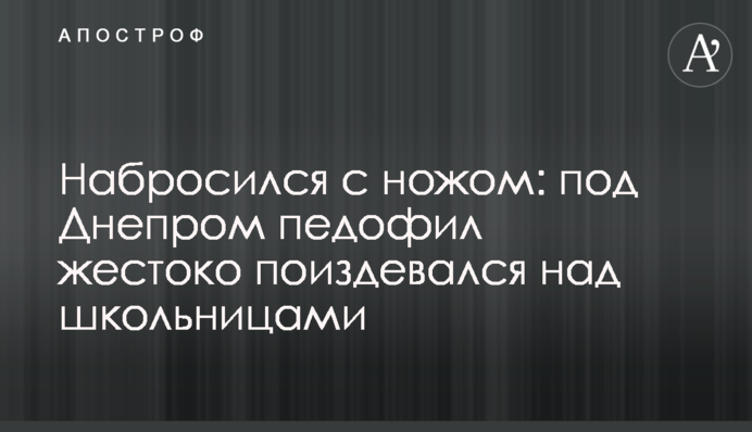 Набросился  с ножом: под Днепром педофил жестоко поиздевался над школьницами