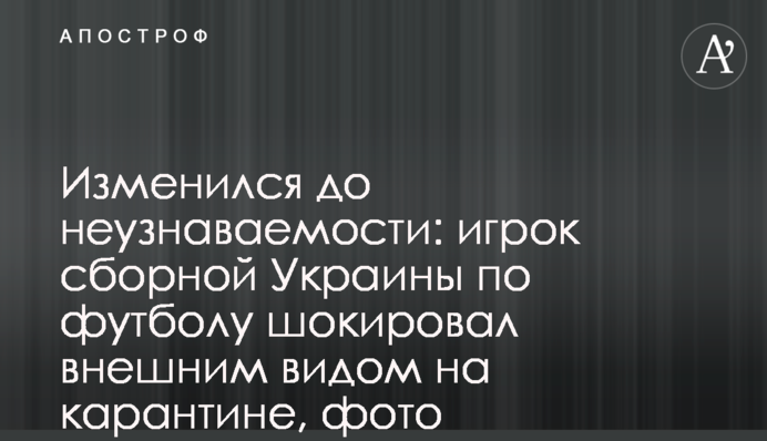 Изменился до неузнаваемости: игрок сборной Украины по футболу шокировал внешним видом на карантине, фото