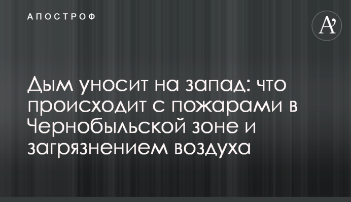 Дым уносит на запад: что происходит с пожарами в Чернобыльской зоне и загрязнением воздуха