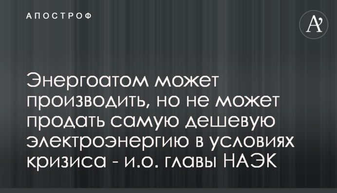 Енергоатом може виробляти, але не може продати найдешевшу електроенергію в умовах кризи - в.о. голови НАЕК