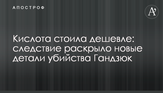 Кислота стоила дешевле: следствие раскрыло новые детали убийства Гандзюк
