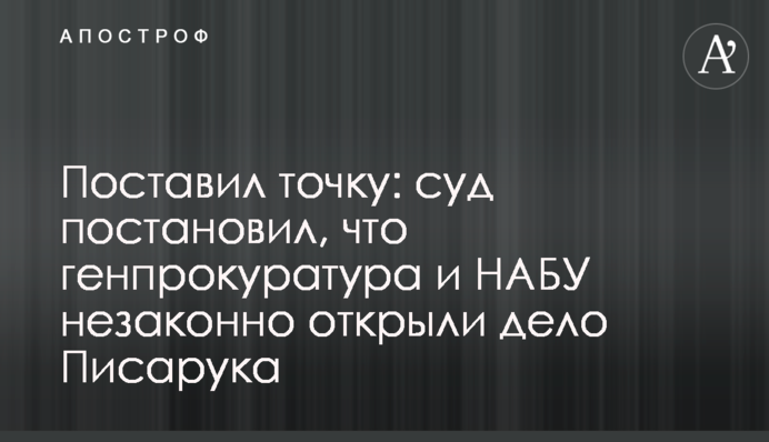 Поставил точку: суд постановил, что генпрокуратура и НАБУ незаконно открыли дело Писарука