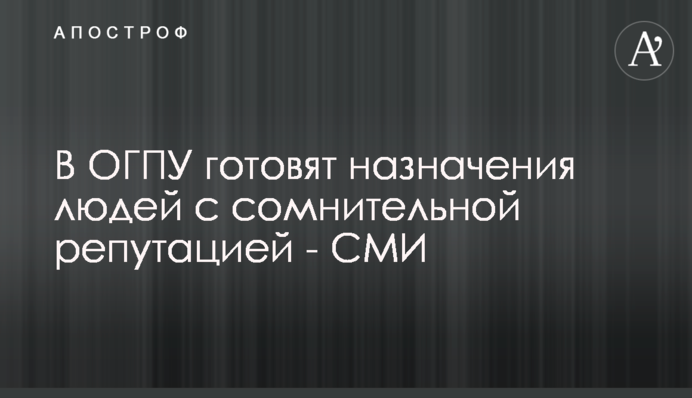 В ОГПУ готовят назначения людей с сомнительной репутацией - СМИ