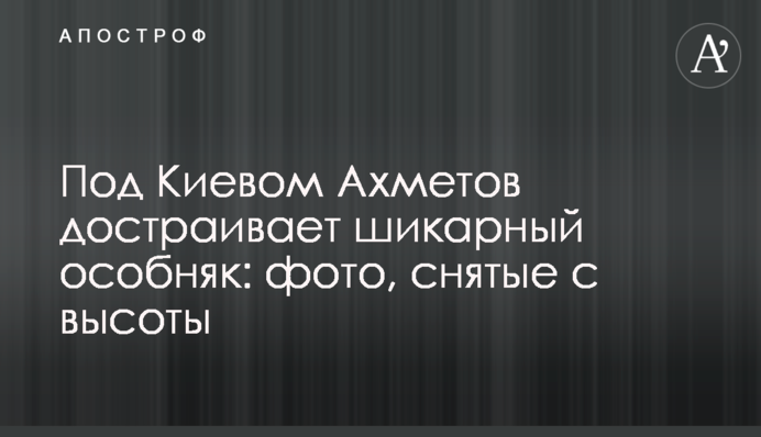 Під Києвом Ахметов добудовує шикарний особняк: фото, зняті з висоти