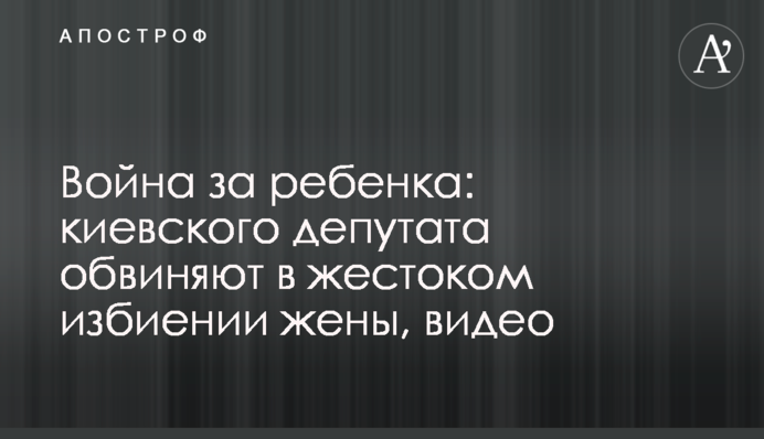 Війна за дитину: київського депутата звинувачують у жорстокому побитті дружини, відео