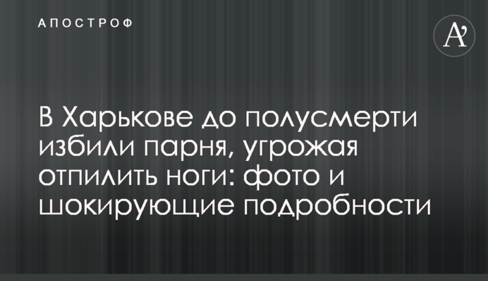 В Харькове до полусмерти избили парня, угрожая отпилить ноги: фото и шокирующие подробности