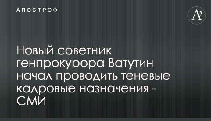 Новый советник генпрокурора Ватутин начал проводить теневые кадровые назначения - СМИ