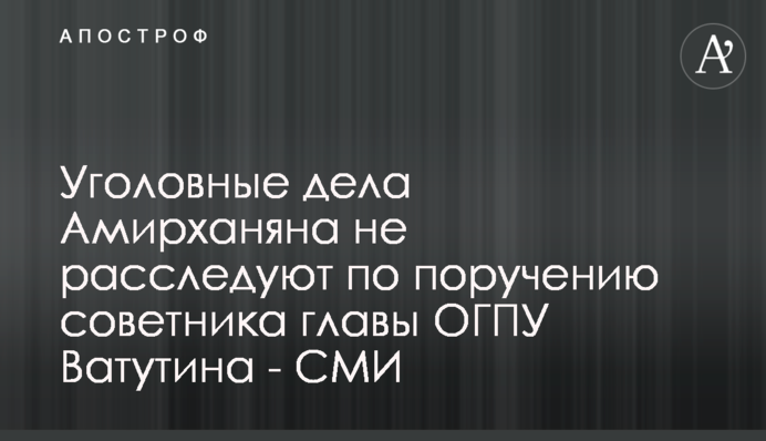 Кримінальні справи Амірханяна не розслідують за дорученням радника глави ОГПУ Ватутіна - ЗМІ