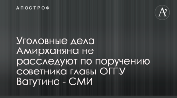 Уголовные дела Амирханяна не расследуют по поручению советника главы ОГПУ Ватутина - СМИ
