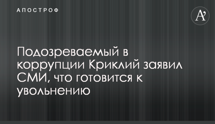 Підозрюваний в корупції Криклій повідомив ЗМІ, що готується до звільнення
