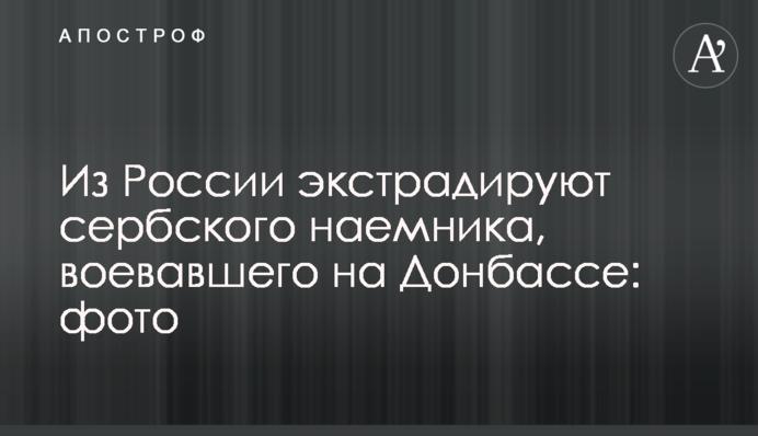 Из России экстрадируют сербского наемника, воевавшего на Донбассе: фото