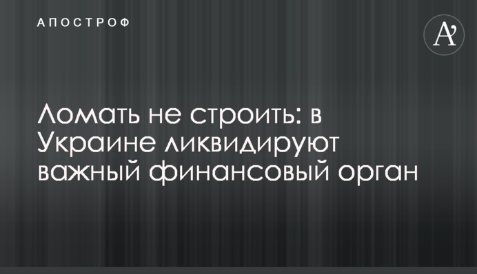 Ломать не строить: в Украине ликвидируют важный финансовый орган