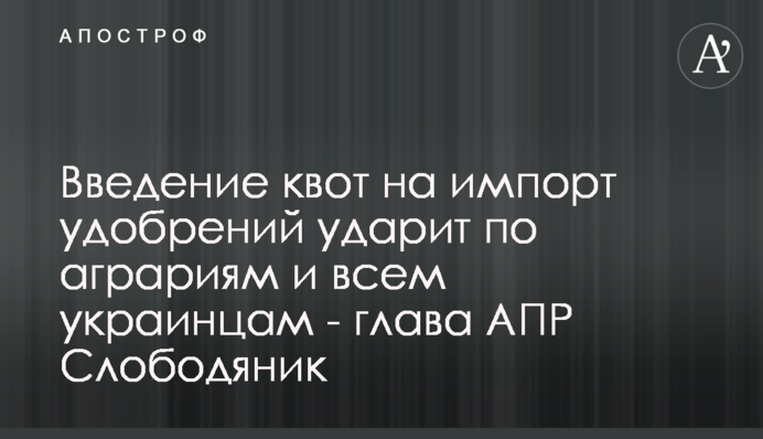 Введение квот на импорт удобрений ударит по аграриям и всем украинцам - глава АПР Слободяник