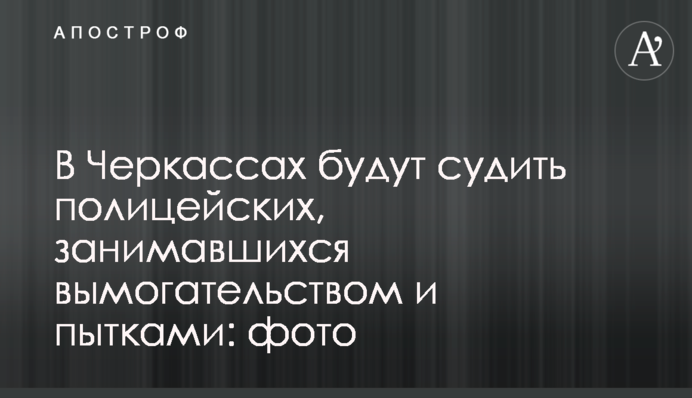У Черкасах судитимуть поліцейських, які займалися вимаганням і тортурами: фото