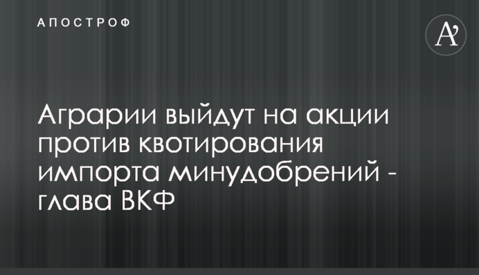 Аграрии выйдут на акции против квотирования импорта минудобрений - глава ВКФ