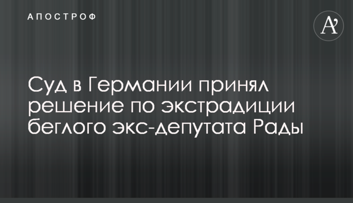 Суд в Германии принял решение по экстрадиции беглого экс-депутата Рады