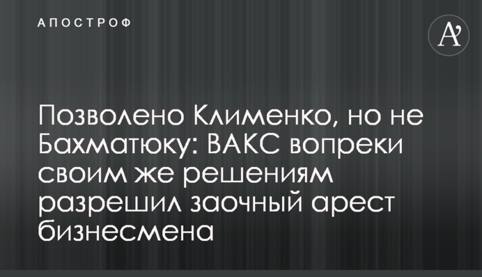 Дозволено Клименку, але не Бахматюку: ВАКС всупереч своїм же рішенням дозволив заочний арешт бізнесмена