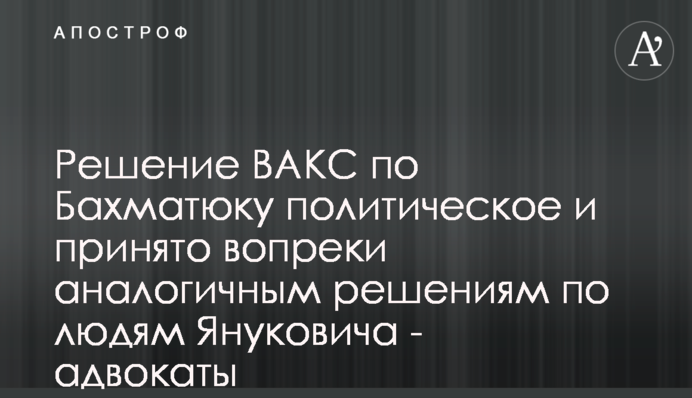 Решение ВАКС по Бахматюку политическое и принято вопреки аналогичным решениям по людям Януковича - адвокаты