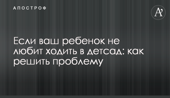 Если ваш ребенок не любит ходить в детсад: как решить проблему