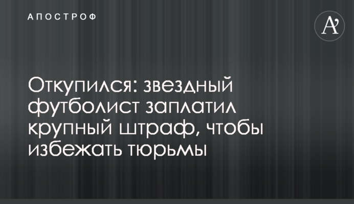 Откупился: звездный футболист заплатил крупный штраф, чтобы избежать тюрьмы