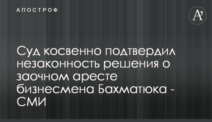 Суд побічно підтвердив незаконність рішення про заочний арешт бізнесмена Бахматюка - ЗМІ