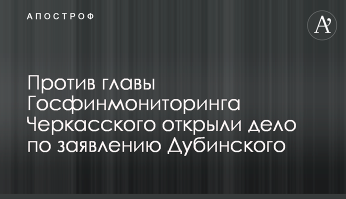 Проти голови Держфінмоніторингу Черкаського відкрили справу за заявою Дубинського
