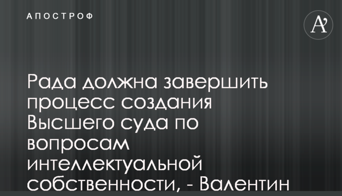Рада должна завершить процесс создания Высшего суда по вопросам интеллектуальной собственности,  - Валентин Сердюк