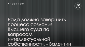 Рада должна завершить процесс создания Высшего суда по вопросам интеллектуальной собственности,  - Валентин Сердюк