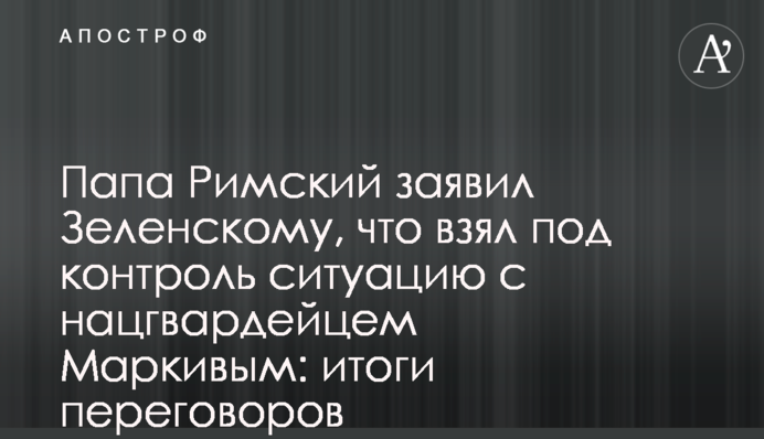 Папа Римский заявил Зеленскому, что взял под контроль ситуацию с нацгвардейцем Маркивым: итоги переговоров