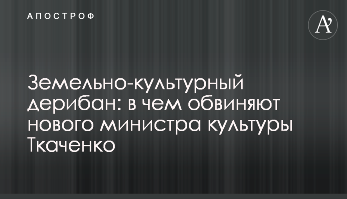 ​Земельно-культурный дерибан: в чем обвиняют нового министра культуры Ткаченко