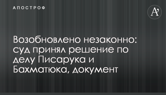 Возобновлено незаконно: суд принял решение по делу Писарука и Бахматюка, документ