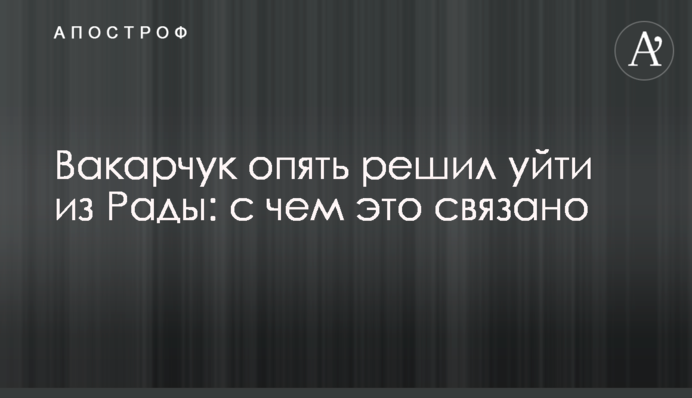 Вакарчук знову вирішив піти з Ради: з чим це пов'язано