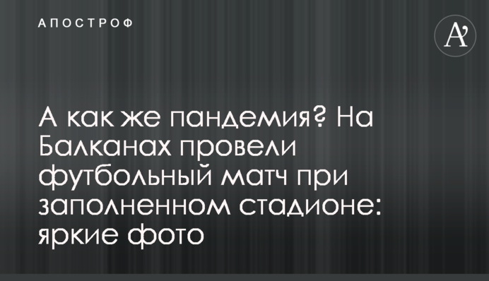 А как же пандемия? На Балканах провели футбольный матч при заполненном стадионе: яркие фото