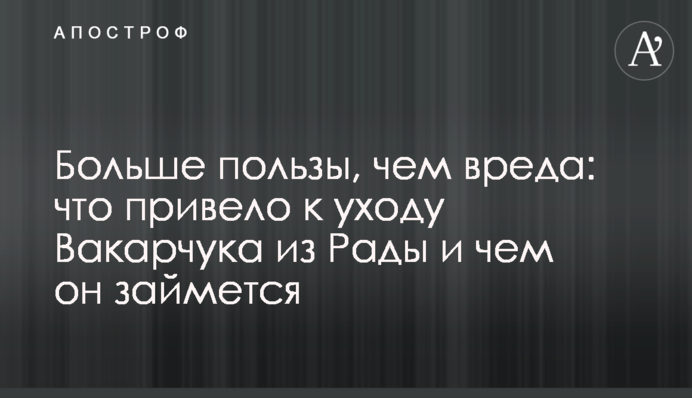 Більше користі, ніж шкоди: що призвело до відходу Вакарчука з Ради і чим він займеться