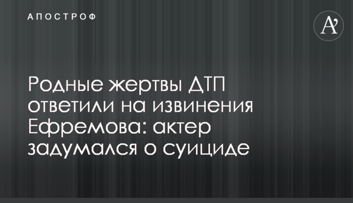 Родные жертвы ДТП ответили на извинения Ефремова: актер задумался о суициде