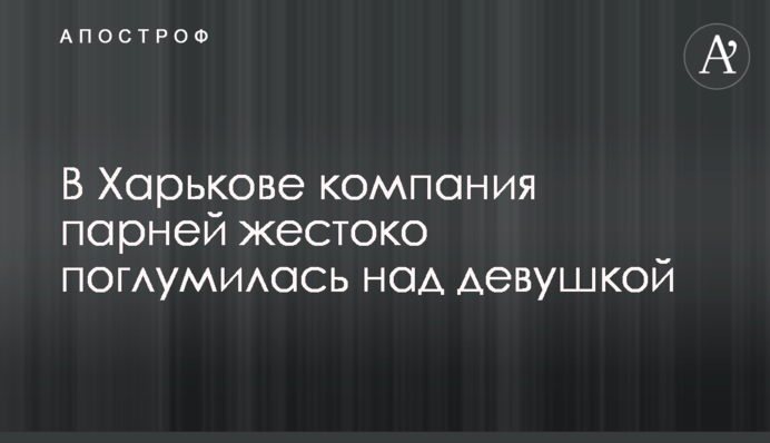 У Харкові компанія хлопців жорстоко поглумилися над дівчиною