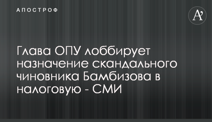 Глава ОПУ лоббирует назначение скандального чиновника Бамбизова в налоговую - СМИ