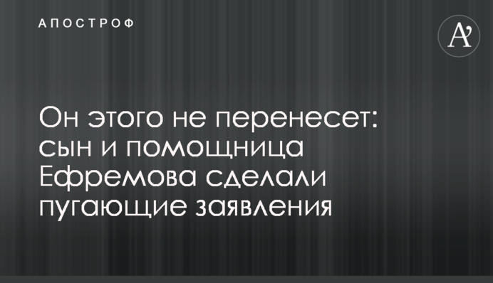 Он этого не перенесет: сын и помощница Ефремова сделали пугающие заявления