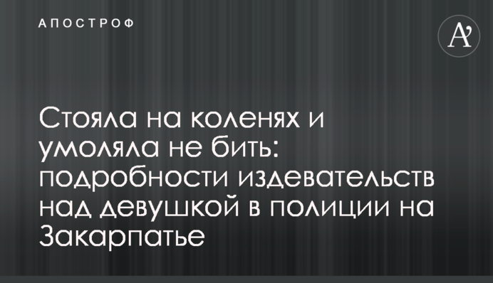Стояла на коленях и умоляла не бить: подробности издевательств над девушкой в полиции на Закарпатье