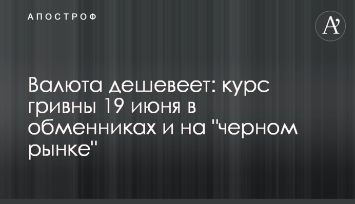 Валюта дешевшає: курс гривні 19 червня в обмінниках і на 