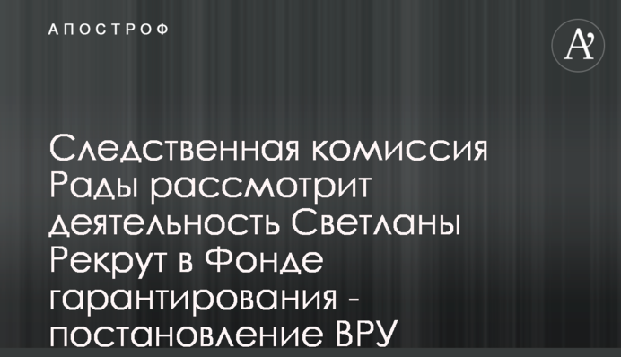 Следственная комиссия Рады рассмотрит деятельность Светланы Рекрут в Фонде гарантирования - постановление ВРУ