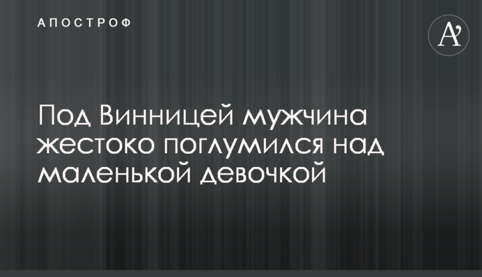 Под Винницей мужчина жестоко поглумился над маленькой девочкой
