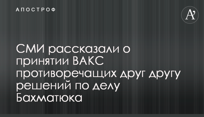 ЗМІ розповіли про прийняття ВАКС рішень у справі Бахматюка, що суперечать один одному
